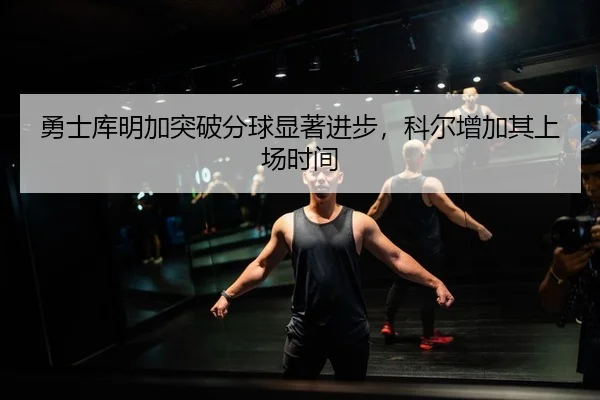 勇士库明加突破分球显著进步，科尔增加其上场时间